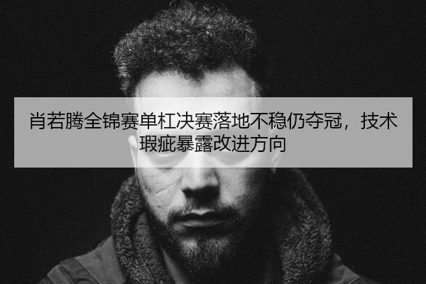 肖若腾全锦赛单杠决赛落地不稳仍夺冠，技术瑕疵暴露改进方向