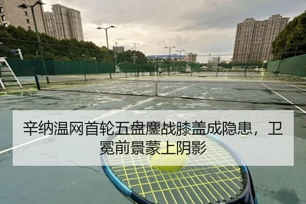 辛纳温网首轮五盘鏖战膝盖成隐患，卫冕前景蒙上阴影